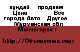 хундай 78 продаем › Цена ­ 650 000 - Все города Авто » Другое   . Мурманская обл.,Мончегорск г.